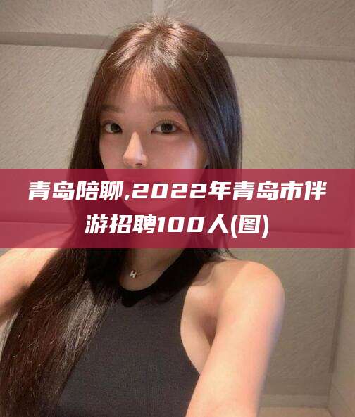 贵阳青岛陪聊,2022年青岛市伴游招聘100人(图)